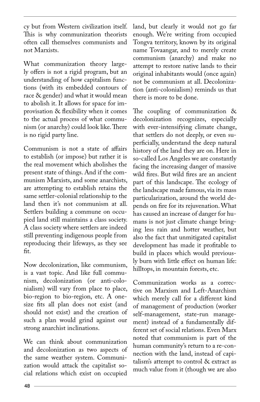cy but from Western civilization itself
‘This is why communization theorists
often call themselves communists and
not Marxists.

What communization theory large-
ly offers is not a rigid program, but an
understanding of how capitalism func-
tions (with its embedded contours of
race & gender) and what it would mean
to abolish it. It allows for space for im-
provisation & flexibility when it comes
to the actual process of what commu
nism (or anarchy) could look like. There
is no rigid party line.

Communism is not a state of affairs
to establish (or impose) but rather it is
the real movement which abolishes the
present state of things. And if the com-
rmunism Marxists, and some anarchists,
are attempting to establish retains the
‘same settler-colonial relationship to the
land then it’s not communism at all.
Settlers building a commune on occu-
pied land still maintains a class society.
‘A class society where settlers are indeed
still preventing indigenous people from
reproducing, their lifeways, as they see
fit,

   
 

 

‘Now decolonization, like communism,
is a vast topic. And like full commu-
nism, decolonization (or anti-colo-
nialism) will vary from place to place,
bio-region to bio-region, etc. A one-
size fits all plan does not exist (and
should not exist) and the creation of
such a plan would grind against our
strong anarchist inclinations.

We can think about communization
and decolonization as two aspects of
the same weather system, Communi-
zation would attack the capitalist so-
cial relations which exist on occupied

40

land, but clearly it would not go far
enough. Were writing from occupied
‘Tongva territory, known by its original
name Tovaangar, and to merely create
communism (anarchy) and make no
attempt to restore native lands to their
original inhabitants would (once again)
not be communism at all. Decoloniza~
tion (anti-colonialism) reminds us that
there is more to be done.

‘The coupling of communization &
decolonization recognizes, especially
with ever-intensifying climate change,
that settlers do not deeply, or even su-
perfcially, understand the deep natural
history of the land they are on. Hlere in
alled Los Angeles we are constantly
facing the increasing danger of massive
wild fires. But wild fires are an ancient
part of this landscape. The ecology of
the landscape made famous, via its mass
particularization, around the world de-
pends on fire for its rejuvenation. What
has caused an increase of danger for hu-
mans is not just climate change bring-
ing less rain and hotter weather, but
also the fact that unmitigated capitalist
development has made it profitable to
build in places which would previous-
ly burn with little effect on human life:
hilltops, in mountain forests, ete.

 

 

 

 

Communization works as a correc~
tive on Marxism and Left-Anarchism
which merely call for a different kind
‘of management of production (worker
self-management, state-run manage-
ment) instead of a fundamentally dif-
ferent set of social relations. Even Marx
noted that communism is part of the
human community's return to a re-con-
nection with the land, instead of capi-
talismis attempt to control & extract as
much value from it (though we are also
